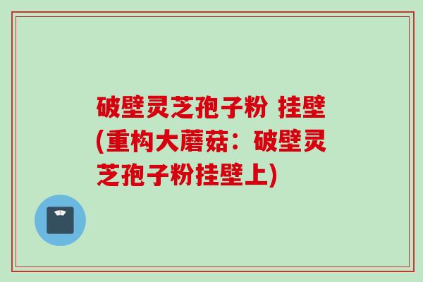 破壁灵芝孢子粉 挂壁(重构大蘑菇：破壁灵芝孢子粉挂壁上)