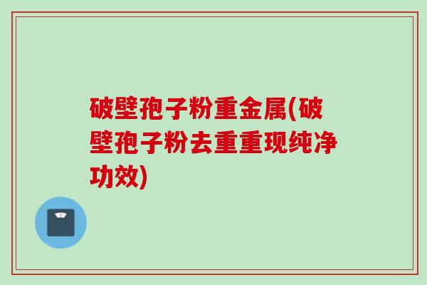 破壁孢子粉重金属(破壁孢子粉去重重现纯净功效)