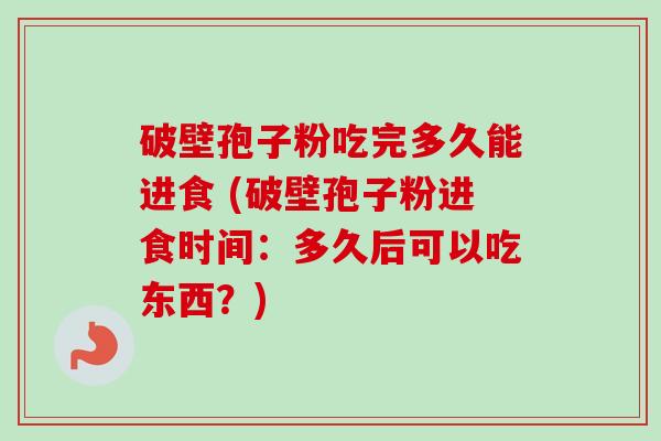 破壁孢子粉吃完多久能进食 (破壁孢子粉进食时间:多久后可以吃东西?)
