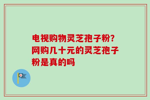电视购物灵芝孢子粉?网购几十元的灵芝孢子粉是真的吗