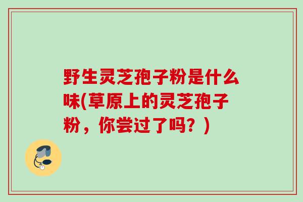 野生灵芝孢子粉是什么味(草原上的灵芝孢子粉，你尝过了吗？)