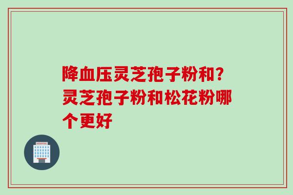 降血压灵芝孢子粉和？灵芝孢子粉和松花粉哪个更好