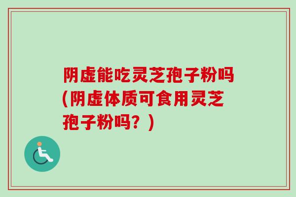 阴虚能吃灵芝孢子粉吗(阴虚体质可食用灵芝孢子粉吗？)