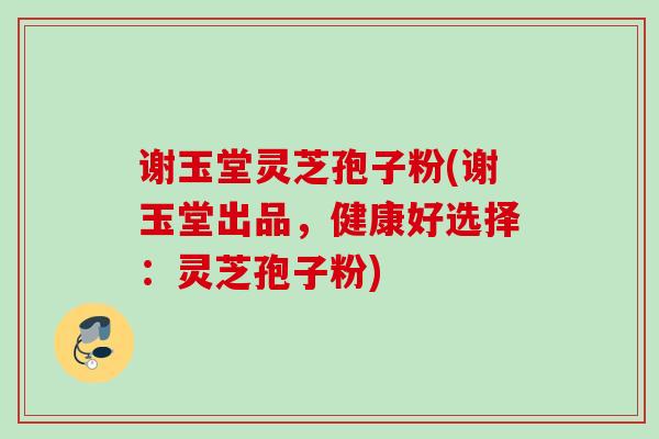 谢玉堂灵芝孢子粉(谢玉堂出品,健康好选择:灵芝孢子粉)