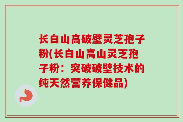 长白山高破壁灵芝孢子粉(长白山高山灵芝孢子粉：突破破壁技术的纯天然营养保健品)