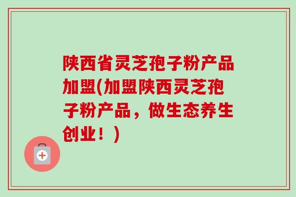 陕西省灵芝孢子粉产品加盟(加盟陕西灵芝孢子粉产品,做生态养生创业!)