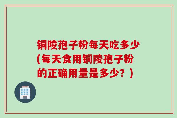 铜陵孢子粉每天吃多少(每天食用铜陵孢子粉的正确用量是多少？)