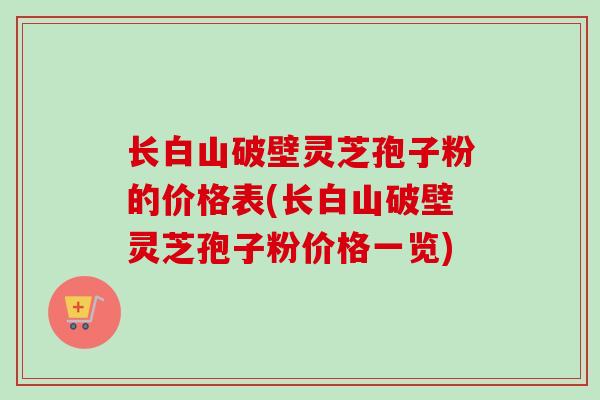 长白山破壁灵芝孢子粉的价格表(长白山破壁灵芝孢子粉价格一览)