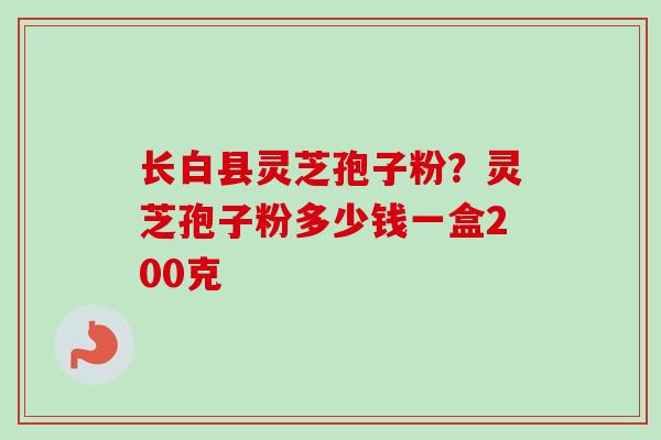 长白县灵芝孢子粉？灵芝孢子粉多少钱一盒200克