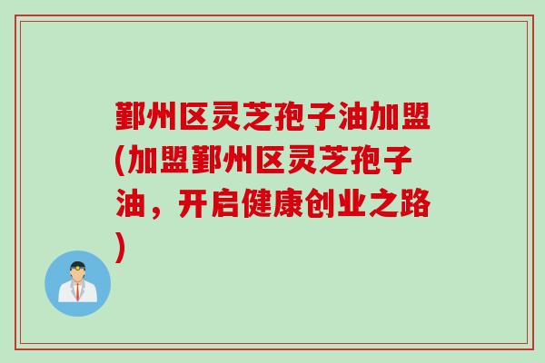 鄞州区灵芝孢子油加盟(加盟鄞州区灵芝孢子油，开启健康创业之路)
