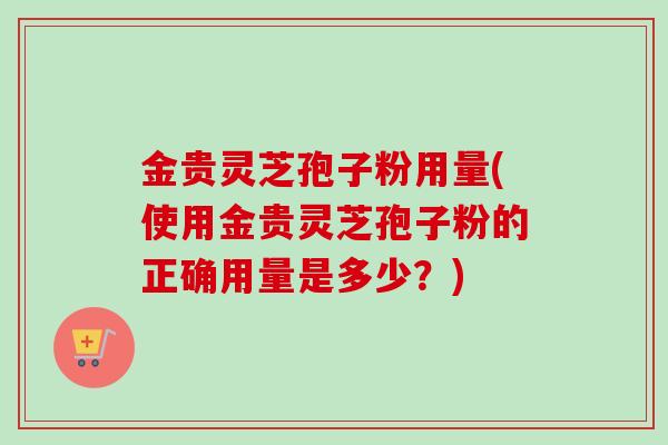 金贵灵芝孢子粉用量(使用金贵灵芝孢子粉的正确用量是多少?)