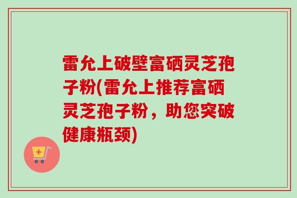 雷允上破壁富硒灵芝孢子粉(雷允上推荐富硒灵芝孢子粉,助您突破健康瓶颈)