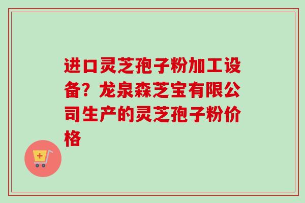 进口灵芝孢子粉加工设备?龙泉森芝宝有限公司生产的灵芝孢子粉价格