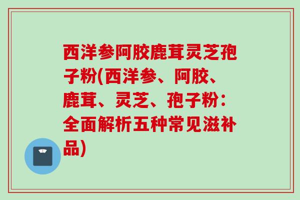 西洋参阿胶鹿茸灵芝孢子粉(西洋参、阿胶、鹿茸、灵芝、孢子粉：全面解析五种常见滋补品)