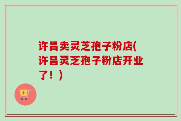 许昌卖灵芝孢子粉店(许昌灵芝孢子粉店开业了!)