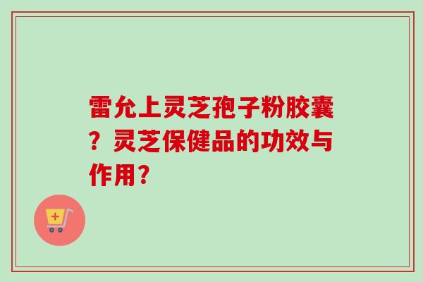 雷允上灵芝孢子粉胶囊？灵芝保健品的功效与作用？