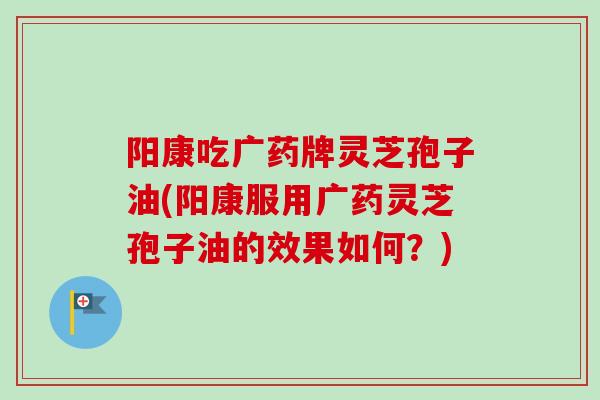 阳康吃广药牌灵芝孢子油(阳康服用广药灵芝孢子油的效果如何?)