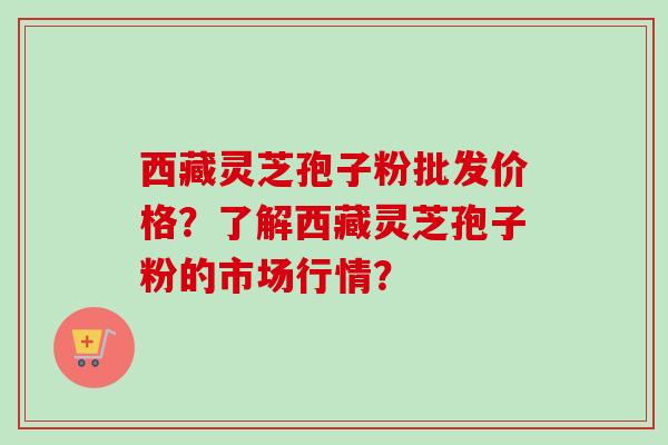 西藏灵芝孢子粉批发价格？了解西藏灵芝孢子粉的市场行情？