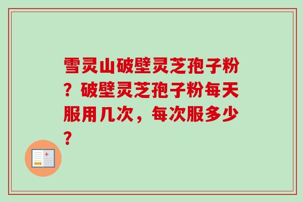 雪灵山破壁灵芝孢子粉?破壁灵芝孢子粉每天服用几次,每次服多少?