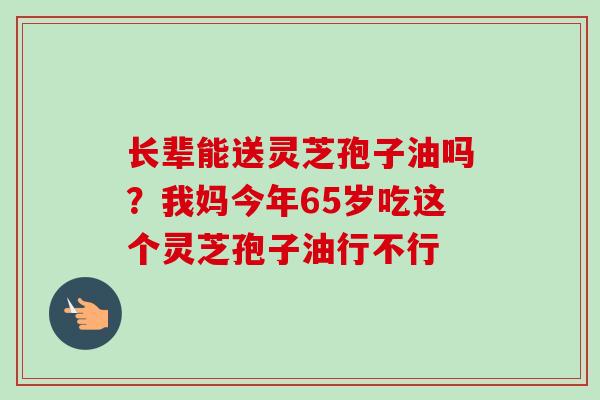 长辈能送灵芝孢子油吗？我妈今年65岁吃这个灵芝孢子油行不行
