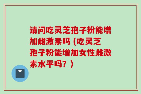 请问吃灵芝孢子粉能增加雌激素吗 (吃灵芝孢子粉能增加女性雌激素水平吗?)