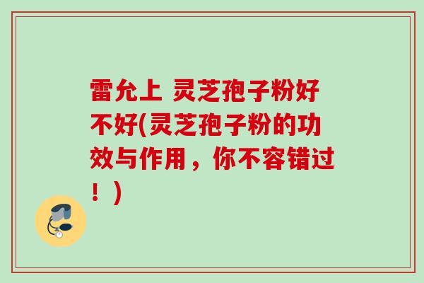 雷允上 灵芝孢子粉好不好(灵芝孢子粉的功效与作用，你不容错过！)