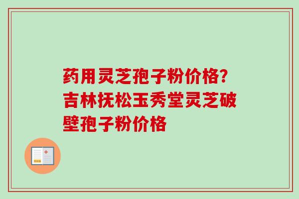 药用灵芝孢子粉价格?吉林抚松玉秀堂灵芝破壁孢子粉价格