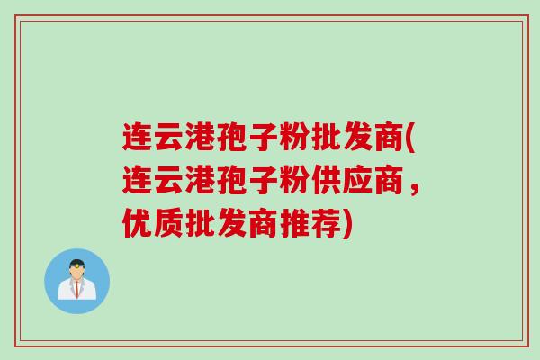 连云港孢子粉批发商(连云港孢子粉供应商,优质批发商推荐)