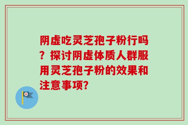 阴虚吃灵芝孢子粉行吗？探讨阴虚体质人群服用灵芝孢子粉的效果和注意事项？