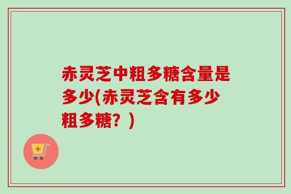 赤灵芝中粗多糖含量是多少(赤灵芝含有多少粗多糖？)