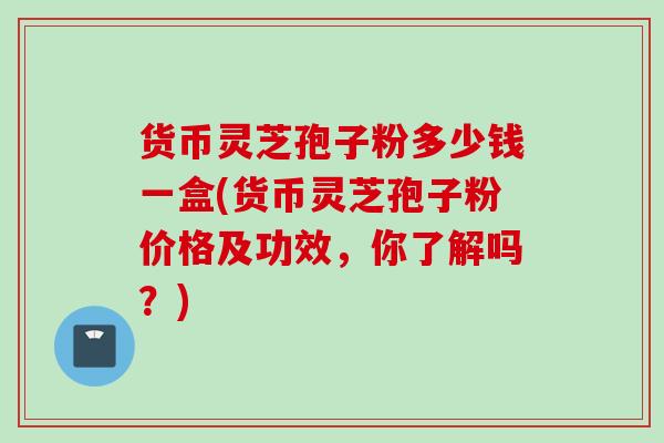 货币灵芝孢子粉多少钱一盒(货币灵芝孢子粉价格及功效，你了解吗？)
