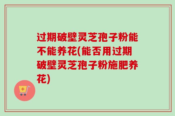过期破壁灵芝孢子粉能不能养花(能否用过期破壁灵芝孢子粉施肥养花)