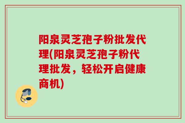 阳泉灵芝孢子粉批发代理(阳泉灵芝孢子粉代理批发,轻松开启健康商机)