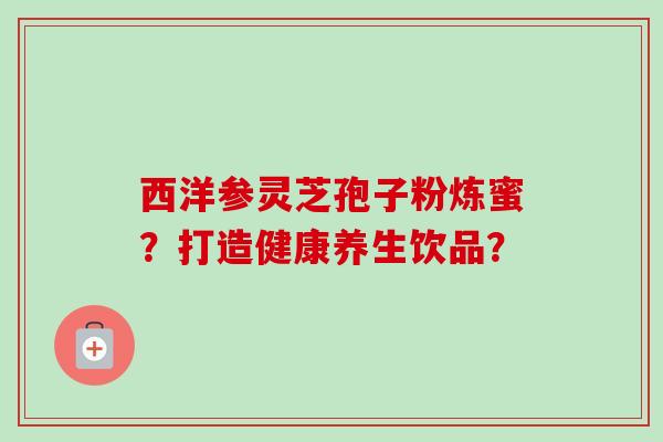 西洋参灵芝孢子粉炼蜜？打造健康养生饮品？