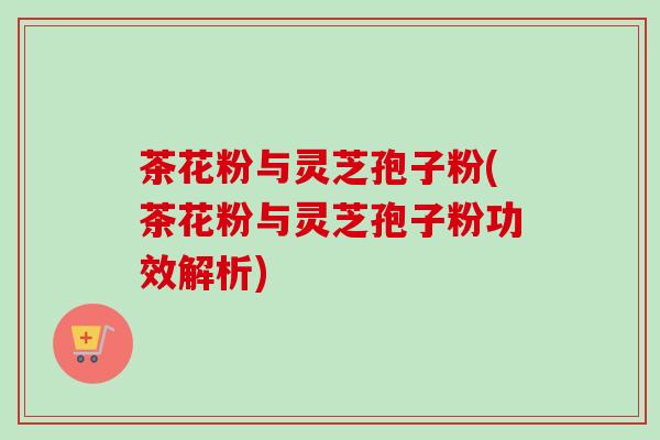 茶花粉与灵芝孢子粉(茶花粉与灵芝孢子粉功效解析)