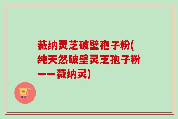 薇纳灵芝破壁孢子粉(纯天然破壁灵芝孢子粉——薇纳灵)