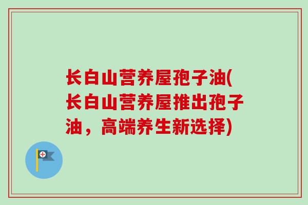 长白山营养屋孢子油(长白山营养屋推出孢子油,高端养生新选择)