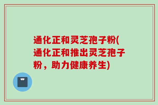 通化正和灵芝孢子粉(通化正和推出灵芝孢子粉，助力健康养生)