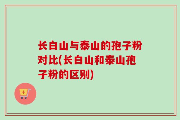 长白山与泰山的孢子粉对比(长白山和泰山孢子粉的区别)