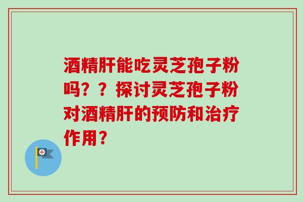 酒精肝能吃灵芝孢子粉吗？？探讨灵芝孢子粉对酒精肝的预防和治疗作用？