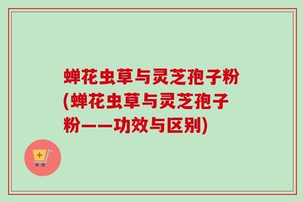 蝉花虫草与灵芝孢子粉(蝉花虫草与灵芝孢子粉——功效与区别)