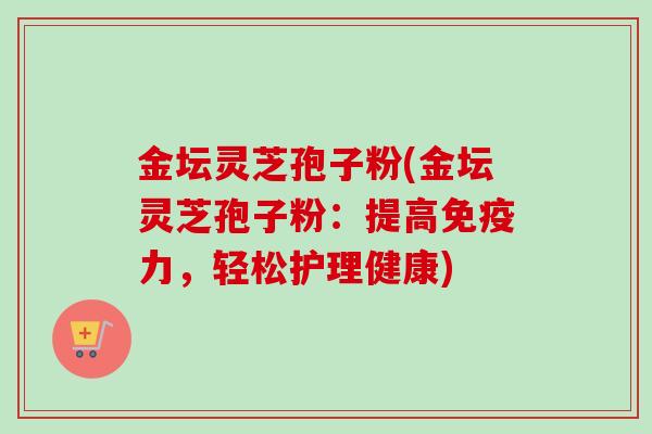 金坛灵芝孢子粉(金坛灵芝孢子粉:提高免疫力,轻松护理健康)