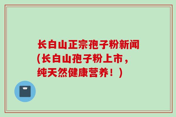 长白山正宗孢子粉新闻(长白山孢子粉上市,纯天然健康营养!)