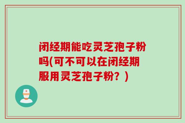 闭经期能吃灵芝孢子粉吗(可不可以在闭经期服用灵芝孢子粉？)