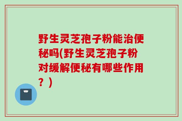 野生灵芝孢子粉能治便秘吗(野生灵芝孢子粉对缓解便秘有哪些作用?)