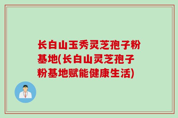 长白山玉秀灵芝孢子粉基地(长白山灵芝孢子粉基地赋能健康生活)