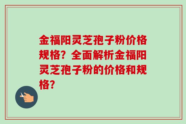 金福阳灵芝孢子粉价格规格？全面解析金福阳灵芝孢子粉的价格和规格？