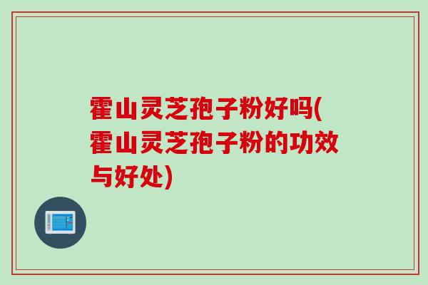 霍山灵芝孢子粉好吗(霍山灵芝孢子粉的功效与好处)