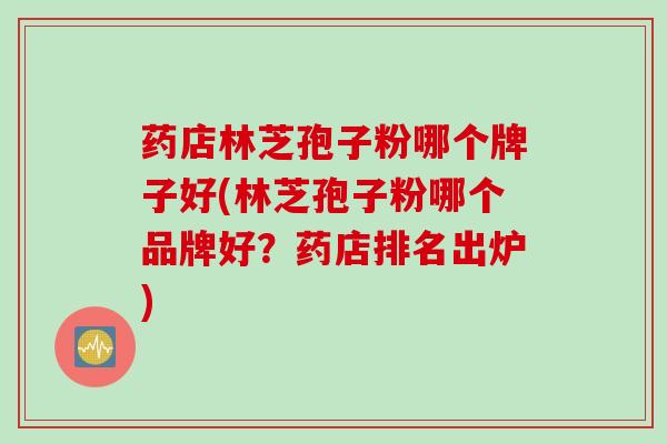 药店林芝孢子粉哪个牌子好(林芝孢子粉哪个品牌好?药店排名出炉) 药店林芝孢子粉哪个牌子好(林芝孢子粉哪个品牌好?药店排名出炉)