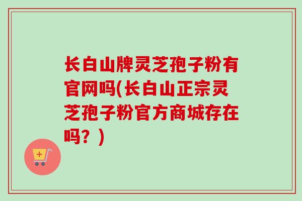 长白山牌灵芝孢子粉有官网吗(长白山正宗灵芝孢子粉官方商城存在吗?)